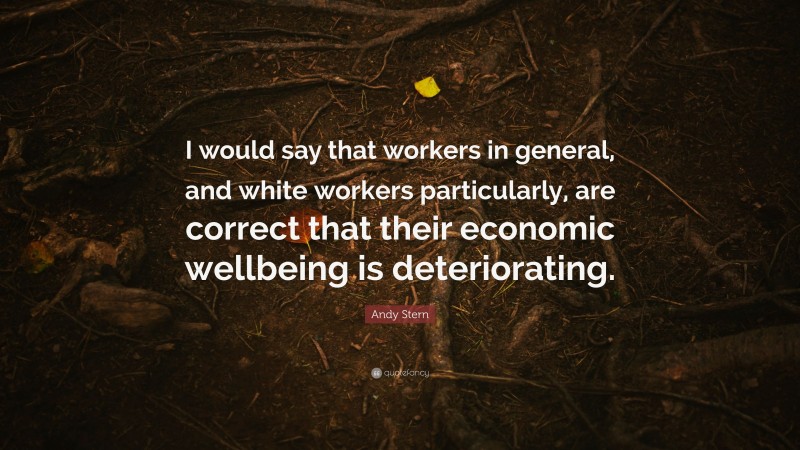 Andy Stern Quote: “I would say that workers in general, and white workers particularly, are correct that their economic wellbeing is deteriorating.”