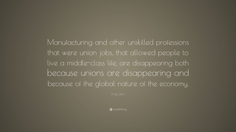 Andy Stern Quote: “Manufacturing and other unskilled professions that were union jobs, that allowed people to live a middle-class life, are disappearing both because unions are disappearing and because of the global nature of the economy.”