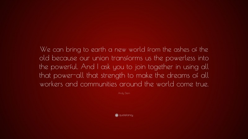 Andy Stern Quote: “We can bring to earth a new world from the ashes of the old because our union transforms us the powerless into the powerful. And I ask you to join together in using all that power-all that strength to make the dreams of all workers and communities around the world come true.”