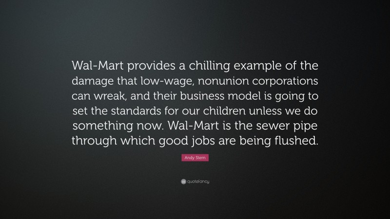 Andy Stern Quote: “Wal-Mart provides a chilling example of the damage that low-wage, nonunion corporations can wreak, and their business model is going to set the standards for our children unless we do something now. Wal-Mart is the sewer pipe through which good jobs are being flushed.”