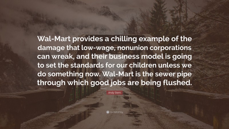 Andy Stern Quote: “Wal-Mart provides a chilling example of the damage that low-wage, nonunion corporations can wreak, and their business model is going to set the standards for our children unless we do something now. Wal-Mart is the sewer pipe through which good jobs are being flushed.”