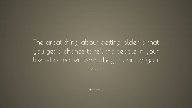 Mike Love Quote: “The great thing about getting older is that you get a chance to tell the people in your life who matter what they mean to you.”