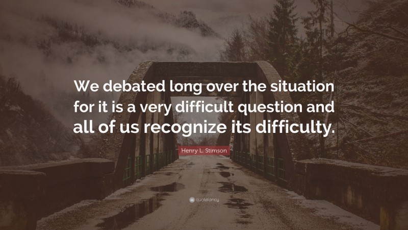 Henry L. Stimson Quote: “We debated long over the situation for it is a very difficult question and all of us recognize its difficulty.”