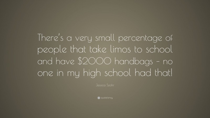 Jessica Szohr Quote: “There’s a very small percentage of people that take limos to school and have $2000 handbags – no one in my high school had that!”