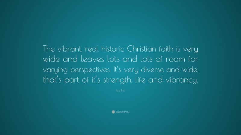 Rob Bell Quote: “The vibrant, real historic Christian faith is very wide and leaves lots and lots of room for varying perspectives. It’s very diverse and wide, that’s part of it’s strength, life and vibrancy.”