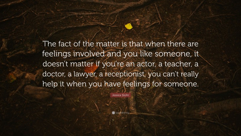 Jessica Szohr Quote: “The fact of the matter is that when there are feelings involved and you like someone, it doesn’t matter if you’re an actor, a teacher, a doctor, a lawyer, a receptionist, you can’t really help it when you have feelings for someone.”