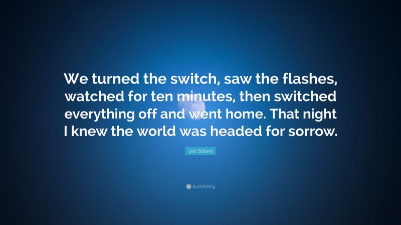 Leo Szilard Quote: “We turned the switch, saw the flashes, watched for ten minutes, then switched everything off and went home. That night I knew the world was headed for sorrow.”