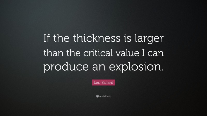Leo Szilard Quote: “If the thickness is larger than the critical value I can produce an explosion.”