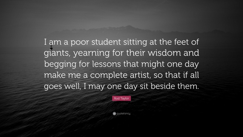 Rod Taylor Quote: “I am a poor student sitting at the feet of giants, yearning for their wisdom and begging for lessons that might one day make me a complete artist, so that if all goes well, I may one day sit beside them.”