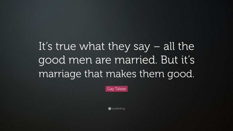 Gay Talese Quote: “It’s true what they say – all the good men are married. But it’s marriage that makes them good.”