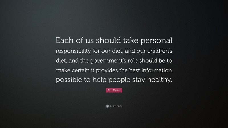 Jim Talent Quote: “Each of us should take personal responsibility for our diet, and our children’s diet, and the government’s role should be to make certain it provides the best information possible to help people stay healthy.”