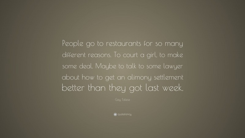 Gay Talese Quote: “People go to restaurants for so many different reasons. To court a girl, to make some deal. Maybe to talk to some lawyer about how to get an alimony settlement better than they got last week.”