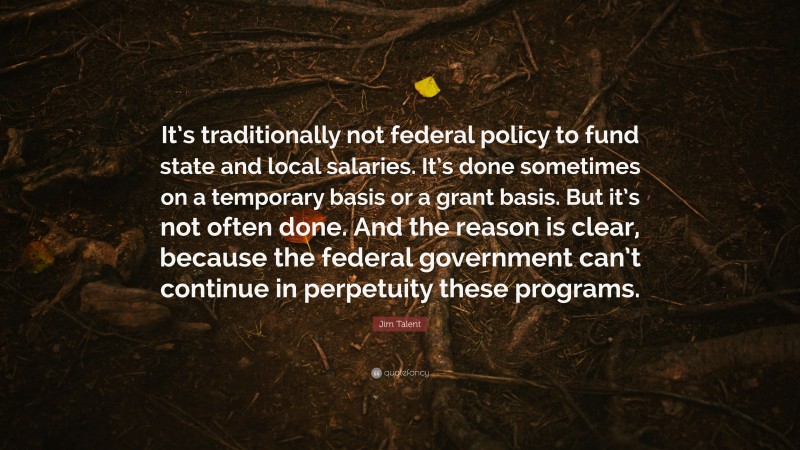 Jim Talent Quote: “It’s traditionally not federal policy to fund state and local salaries. It’s done sometimes on a temporary basis or a grant basis. But it’s not often done. And the reason is clear, because the federal government can’t continue in perpetuity these programs.”