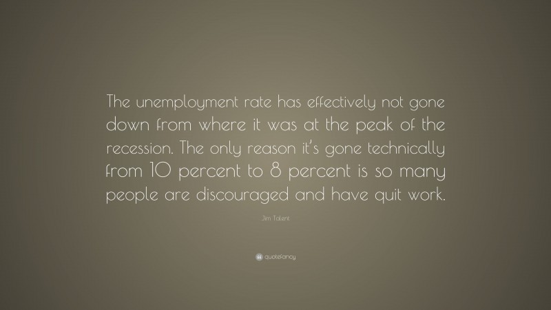Jim Talent Quote: “The unemployment rate has effectively not gone down from where it was at the peak of the recession. The only reason it’s gone technically from 10 percent to 8 percent is so many people are discouraged and have quit work.”