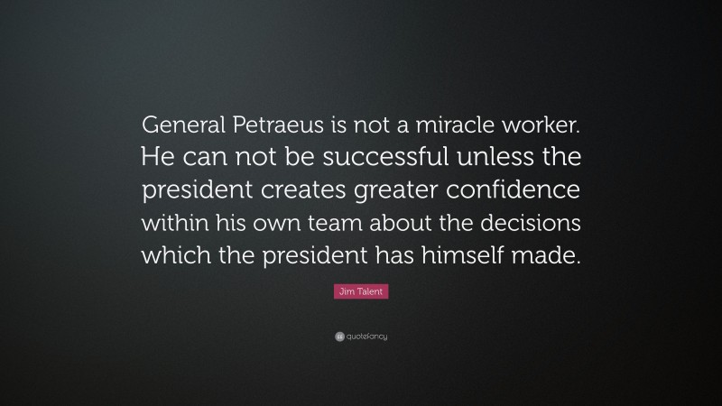 Jim Talent Quote: “General Petraeus is not a miracle worker. He can not be successful unless the president creates greater confidence within his own team about the decisions which the president has himself made.”