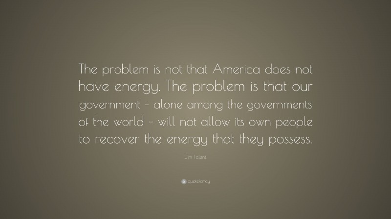 Jim Talent Quote: “The problem is not that America does not have energy. The problem is that our government – alone among the governments of the world – will not allow its own people to recover the energy that they possess.”