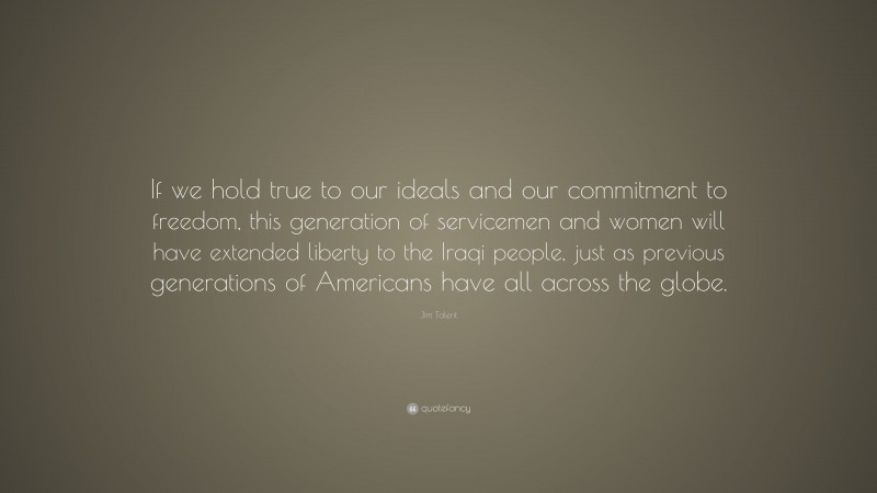 Jim Talent Quote: “If we hold true to our ideals and our commitment to freedom, this generation of servicemen and women will have extended liberty to the Iraqi people, just as previous generations of Americans have all across the globe.”
