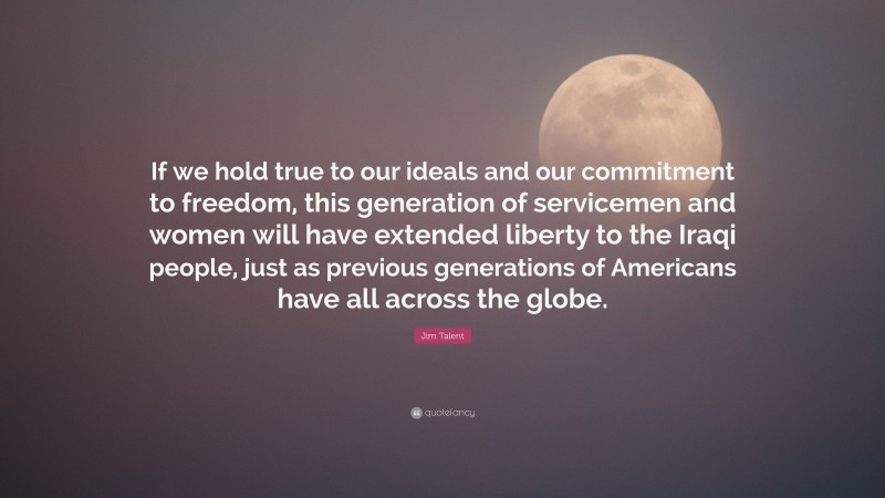 Jim Talent Quote: “If we hold true to our ideals and our commitment to freedom, this generation of servicemen and women will have extended liberty to the Iraqi people, just as previous generations of Americans have all across the globe.”