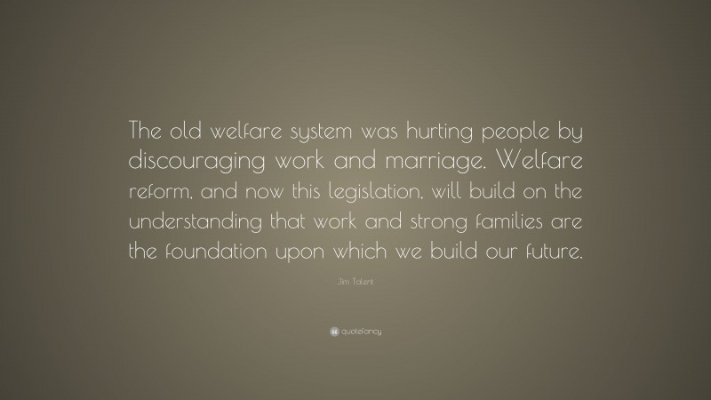 Jim Talent Quote: “The old welfare system was hurting people by discouraging work and marriage. Welfare reform, and now this legislation, will build on the understanding that work and strong families are the foundation upon which we build our future.”