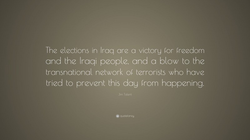 Jim Talent Quote: “The elections in Iraq are a victory for freedom and the Iraqi people, and a blow to the transnational network of terrorists who have tried to prevent this day from happening.”