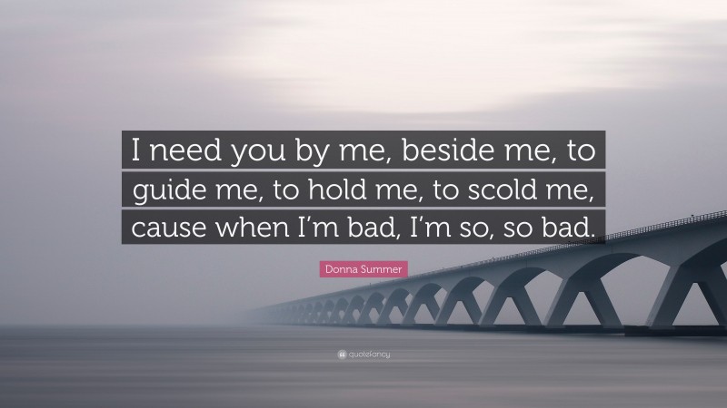Donna Summer Quote: “I need you by me, beside me, to guide me, to hold me, to scold me, cause when I’m bad, I’m so, so bad.”