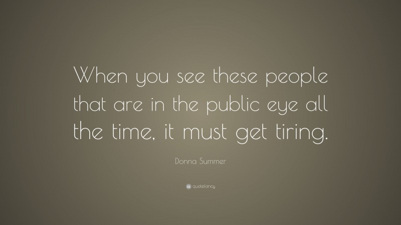 Donna Summer Quote: “When you see these people that are in the public eye all the time, it must get tiring.”