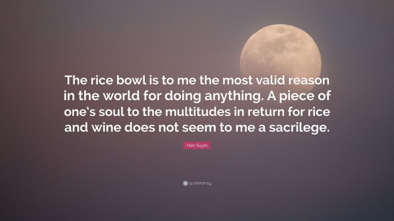 Han Suyin Quote: “The rice bowl is to me the most valid reason in the world for doing anything. A piece of one’s soul to the multitudes in return for rice and wine does not seem to me a sacrilege.”