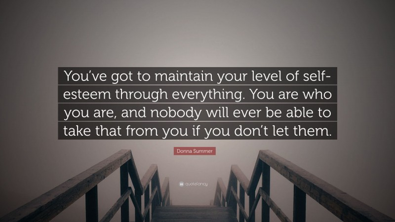 Donna Summer Quote: “You’ve got to maintain your level of self-esteem through everything. You are who you are, and nobody will ever be able to take that from you if you don’t let them.”