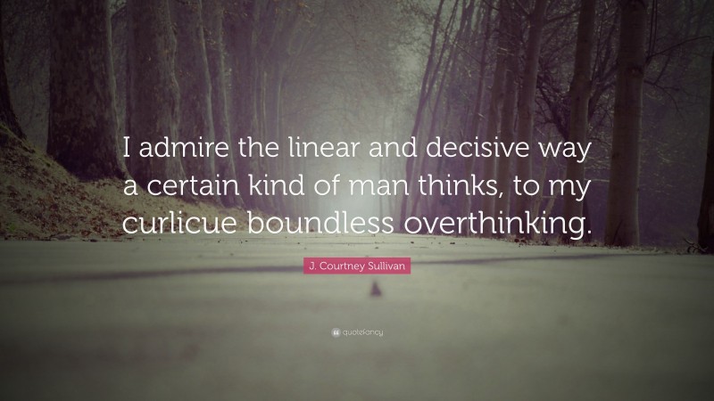 J. Courtney Sullivan Quote: “I admire the linear and decisive way a certain kind of man thinks, to my curlicue boundless overthinking.”