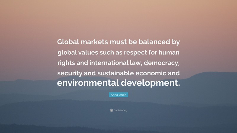 Anna Lindh Quote: “Global markets must be balanced by global values such as respect for human rights and international law, democracy, security and sustainable economic and environmental development.”