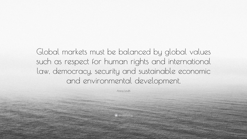 Anna Lindh Quote: “Global markets must be balanced by global values such as respect for human rights and international law, democracy, security and sustainable economic and environmental development.”