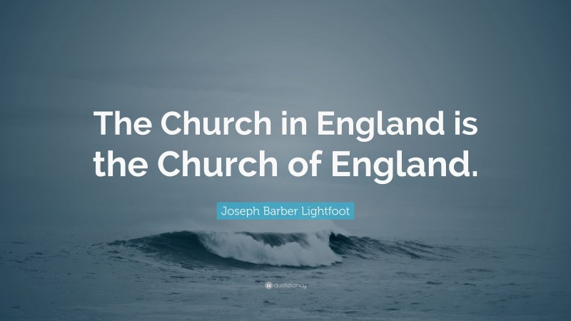 Joseph Barber Lightfoot Quote: “The Church in England is the Church of England.”