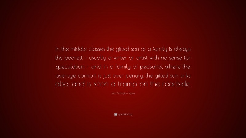 John Millington Synge Quote: “In the middle classes the gifted son of a family is always the poorest – usually a writer or artist with no sense for speculation – and in a family of peasants, where the average comfort is just over penury, the gifted son sinks also, and is soon a tramp on the roadside.”