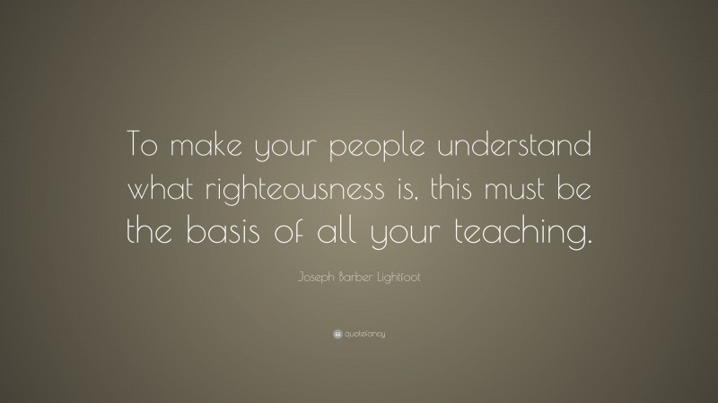 Joseph Barber Lightfoot Quote: “To make your people understand what righteousness is, this must be the basis of all your teaching.”