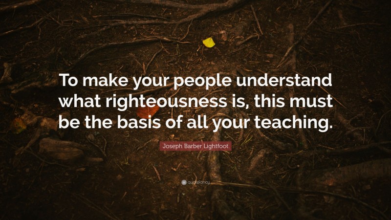 Joseph Barber Lightfoot Quote: “To make your people understand what righteousness is, this must be the basis of all your teaching.”