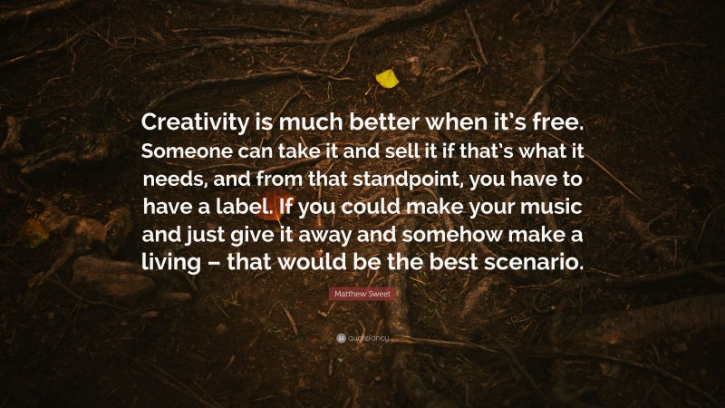 Matthew Sweet Quote: “Creativity is much better when it’s free. Someone can take it and sell it if that’s what it needs, and from that standpoint, you have to have a label. If you could make your music and just give it away and somehow make a living – that would be the best scenario.”