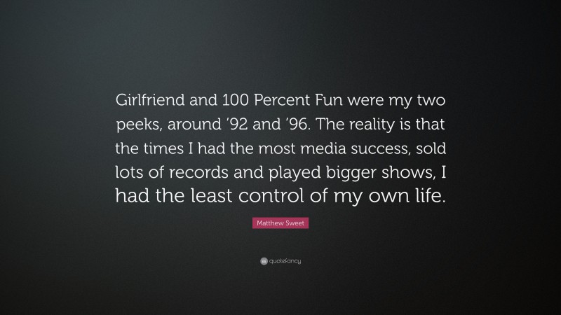 Matthew Sweet Quote: “Girlfriend and 100 Percent Fun were my two peeks, around ’92 and ’96. The reality is that the times I had the most media success, sold lots of records and played bigger shows, I had the least control of my own life.”