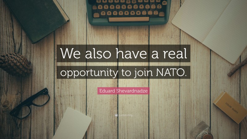 Eduard Shevardnadze Quote: “We also have a real opportunity to join NATO.”