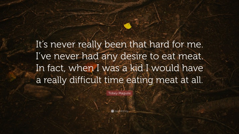 Tobey Maguire Quote: “It’s never really been that hard for me. I’ve never had any desire to eat meat. In fact, when I was a kid I would have a really difficult time eating meat at all.”