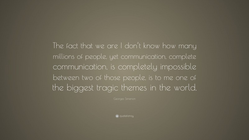 Georges Simenon Quote: “The fact that we are I don’t know how many millions of people, yet communication, complete communication, is completely impossible between two of those people, is to me one of the biggest tragic themes in the world.”