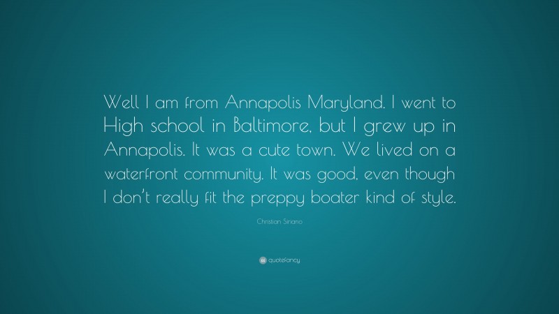 Christian Siriano Quote: “Well I am from Annapolis Maryland. I went to High school in Baltimore, but I grew up in Annapolis. It was a cute town. We lived on a waterfront community. It was good, even though I don’t really fit the preppy boater kind of style.”