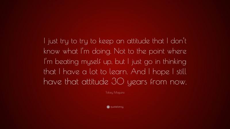 Tobey Maguire Quote: “I just try to try to keep an attitude that I don’t know what I’m doing. Not to the point where I’m beating myself up, but I just go in thinking that I have a lot to learn. And I hope I still have that attitude 30 years from now.”