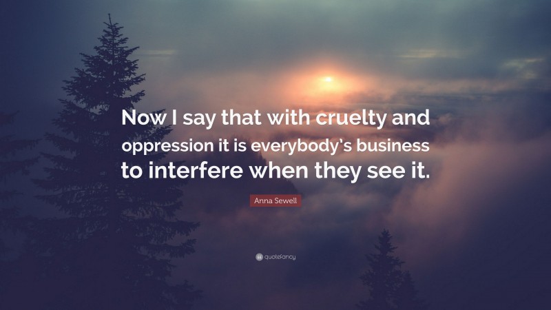 Anna Sewell Quote: “Now I say that with cruelty and oppression it is everybody’s business to interfere when they see it.”