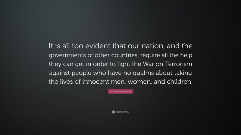 Jim Sensenbrenner Quote: “It is all too evident that our nation, and the governments of other countries, require all the help they can get in order to fight the War on Terrorism against people who have no qualms about taking the lives of innocent men, women, and children.”