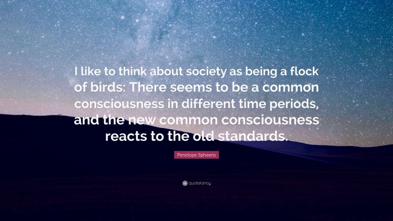 Penelope Spheeris Quote: “I like to think about society as being a flock of birds: There seems to be a common consciousness in different time periods, and the new common consciousness reacts to the old standards.”