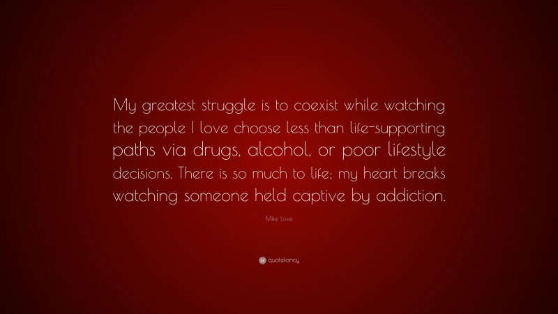 Mike Love Quote: “My greatest struggle is to coexist while watching the people I love choose less than life-supporting paths via drugs, alcohol, or poor lifestyle decisions. There is so much to life; my heart breaks watching someone held captive by addiction.”