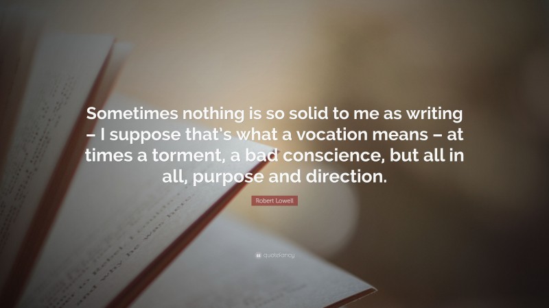 Robert Lowell Quote: “Sometimes nothing is so solid to me as writing – I suppose that’s what a vocation means – at times a torment, a bad conscience, but all in all, purpose and direction.”
