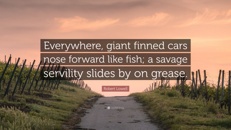 Robert Lowell Quote: “Everywhere, giant finned cars nose forward like fish; a savage servility slides by on grease.”