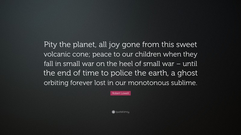 Robert Lowell Quote: “Pity the planet, all joy gone from this sweet volcanic cone; peace to our children when they fall in small war on the heel of small war – until the end of time to police the earth, a ghost orbiting forever lost in our monotonous sublime.”