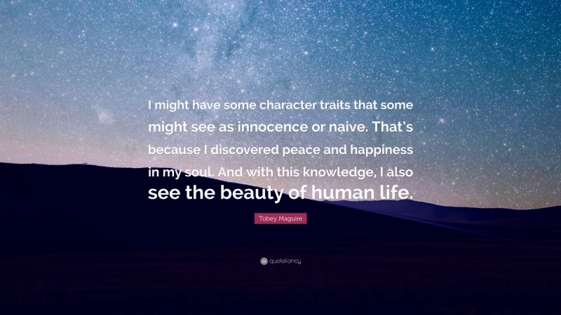 Tobey Maguire Quote: “I might have some character traits that some might see as innocence or naive. That’s because I discovered peace and happiness in my soul. And with this knowledge, I also see the beauty of human life.”
